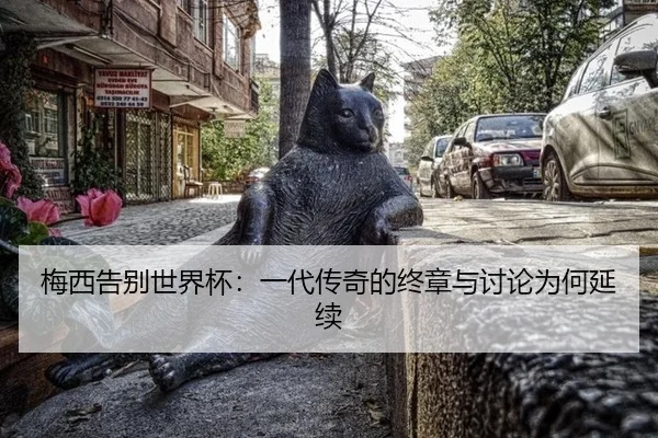 梅西告别世界杯：一代传奇的终章与讨论为何延续